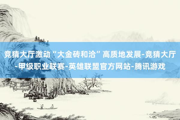 竞猜大厅激动“大金砖和洽”高质地发展-竞猜大厅-甲级职业联赛-英雄联盟官方网站-腾讯游戏
