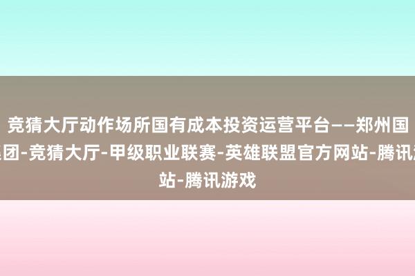 竞猜大厅动作场所国有成本投资运营平台——郑州国投集团-竞猜大厅-甲级职业联赛-英雄联盟官方网站-腾讯游戏