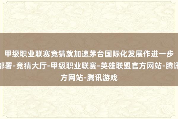 甲级职业联赛竞猜就加速茅台国际化发展作进一步安排部署-竞猜大厅-甲级职业联赛-英雄联盟官方网站-腾讯游戏