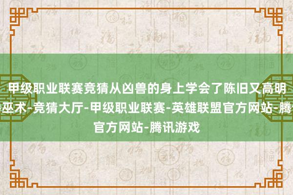 甲级职业联赛竞猜从凶兽的身上学会了陈旧又高明的图腾巫术-竞猜大厅-甲级职业联赛-英雄联盟官方网站-腾讯游戏