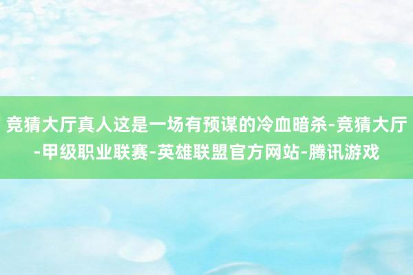 竞猜大厅真人这是一场有预谋的冷血暗杀-竞猜大厅-甲级职业联赛-英雄联盟官方网站-腾讯游戏