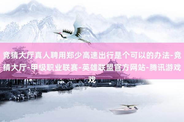 竞猜大厅真人聘用郑少高速出行是个可以的办法-竞猜大厅-甲级职业联赛-英雄联盟官方网站-腾讯游戏