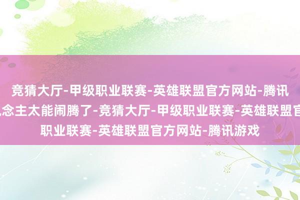 竞猜大厅-甲级职业联赛-英雄联盟官方网站-腾讯游戏况兼曹家东说念主太能闹腾了-竞猜大厅-甲级职业联赛-英雄联盟官方网站-腾讯游戏