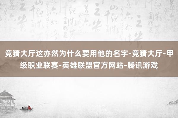 竞猜大厅这亦然为什么要用他的名字-竞猜大厅-甲级职业联赛-英雄联盟官方网站-腾讯游戏