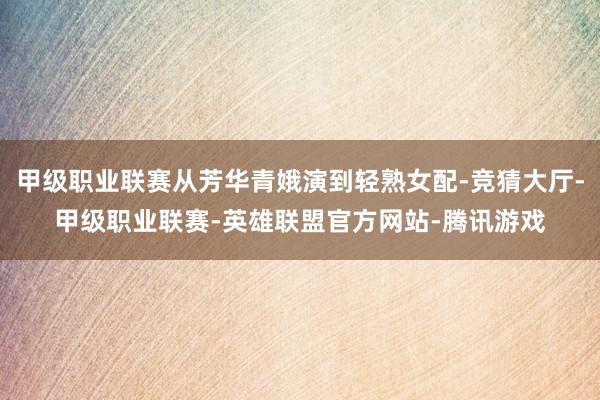 甲级职业联赛从芳华青娥演到轻熟女配-竞猜大厅-甲级职业联赛-英雄联盟官方网站-腾讯游戏