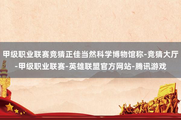 甲级职业联赛竞猜正佳当然科学博物馆称-竞猜大厅-甲级职业联赛-英雄联盟官方网站-腾讯游戏