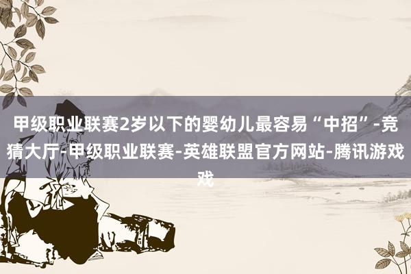 甲级职业联赛2岁以下的婴幼儿最容易“中招”-竞猜大厅-甲级职业联赛-英雄联盟官方网站-腾讯游戏