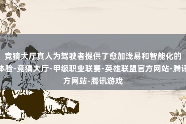 竞猜大厅真人为驾驶者提供了愈加浅易和智能化的驾驶体验-竞猜大厅-甲级职业联赛-英雄联盟官方网站-腾讯游戏