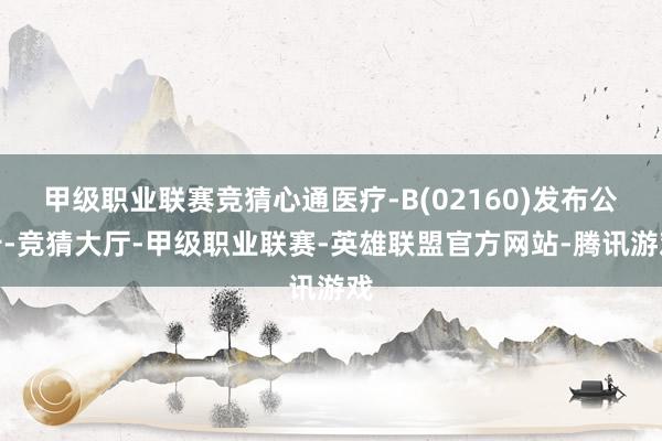 甲级职业联赛竞猜心通医疗-B(02160)发布公告-竞猜大厅-甲级职业联赛-英雄联盟官方网站-腾讯游戏