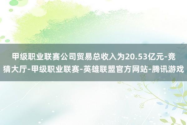 甲级职业联赛　　公司贸易总收入为20.53亿元-竞猜大厅-甲级职业联赛-英雄联盟官方网站-腾讯游戏