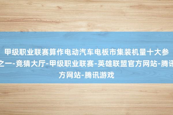 甲级职业联赛算作电动汽车电板市集装机量十大参与者之一-竞猜大厅-甲级职业联赛-英雄联盟官方网站-腾讯游戏