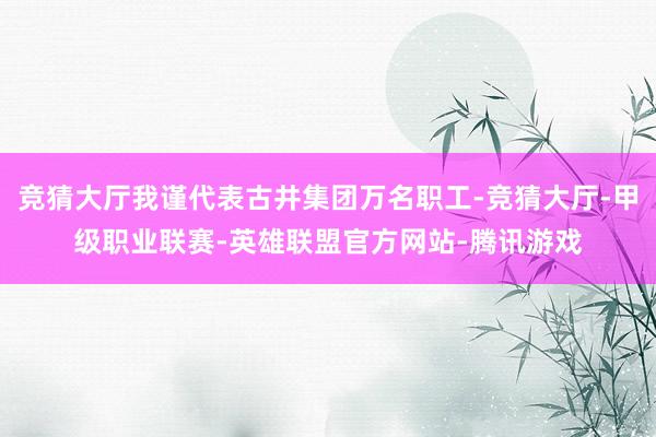 竞猜大厅我谨代表古井集团万名职工-竞猜大厅-甲级职业联赛-英雄联盟官方网站-腾讯游戏
