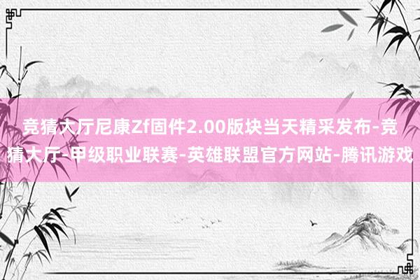 竞猜大厅尼康Zf固件2.00版块当天精采发布-竞猜大厅-甲级职业联赛-英雄联盟官方网站-腾讯游戏