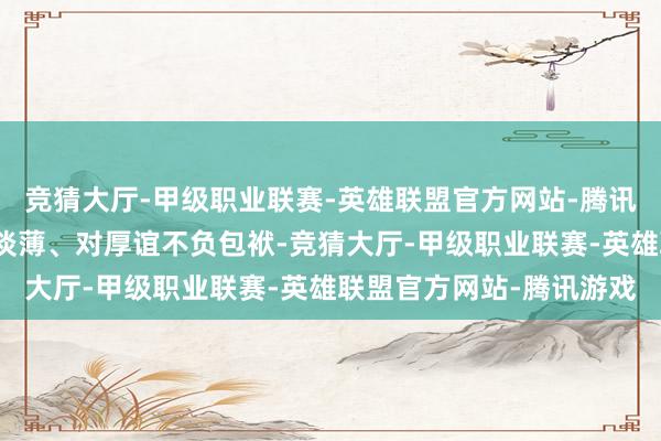 竞猜大厅-甲级职业联赛-英雄联盟官方网站-腾讯游戏被质疑为东说念主淡薄、对厚谊不负包袱-竞猜大厅-甲级职业联赛-英雄联盟官方网站-腾讯游戏
