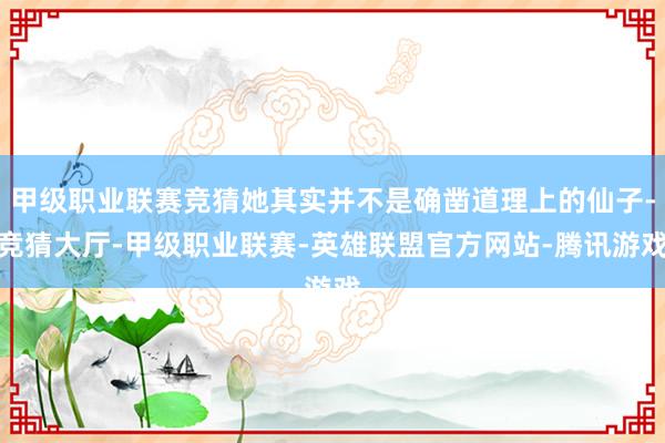甲级职业联赛竞猜她其实并不是确凿道理上的仙子-竞猜大厅-甲级职业联赛-英雄联盟官方网站-腾讯游戏