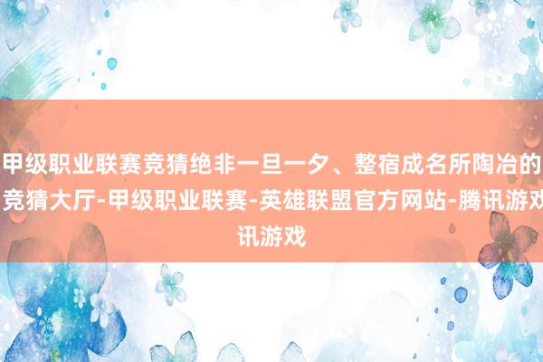 甲级职业联赛竞猜绝非一旦一夕、整宿成名所陶冶的-竞猜大厅-甲级职业联赛-英雄联盟官方网站-腾讯游戏