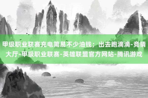 甲级职业联赛充电简易不少油钱；出去跑滴滴-竞猜大厅-甲级职业联赛-英雄联盟官方网站-腾讯游戏