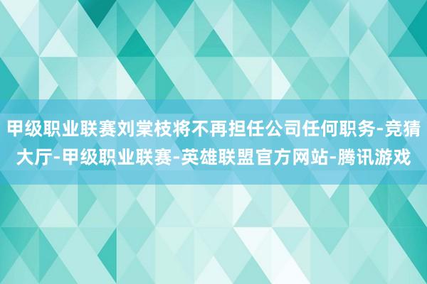 甲级职业联赛刘棠枝将不再担任公司任何职务-竞猜大厅-甲级职业联赛-英雄联盟官方网站-腾讯游戏