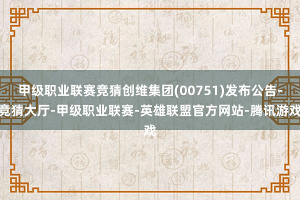 甲级职业联赛竞猜创维集团(00751)发布公告-竞猜大厅-甲级职业联赛-英雄联盟官方网站-腾讯游戏