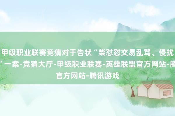 甲级职业联赛竞猜对于告状“柴怼怼交易乱骂、侵扰名誉权”一案-竞猜大厅-甲级职业联赛-英雄联盟官方网站-腾讯游戏