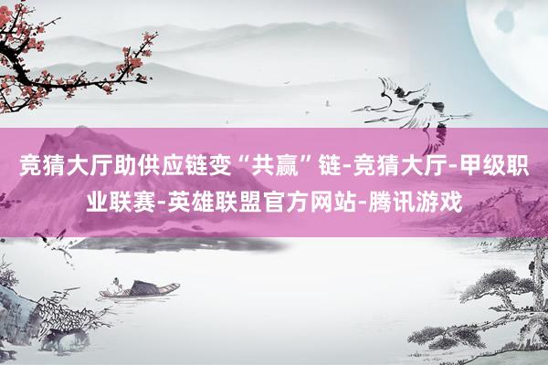 竞猜大厅助供应链变“共赢”链-竞猜大厅-甲级职业联赛-英雄联盟官方网站-腾讯游戏