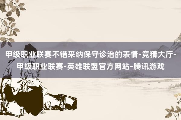 甲级职业联赛不错采纳保守诊治的表情-竞猜大厅-甲级职业联赛-英雄联盟官方网站-腾讯游戏