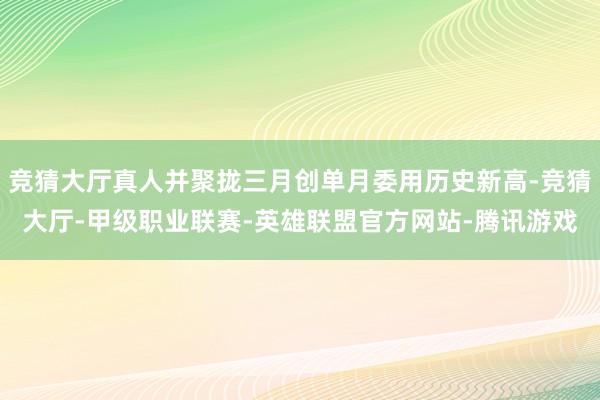 竞猜大厅真人并聚拢三月创单月委用历史新高-竞猜大厅-甲级职业联赛-英雄联盟官方网站-腾讯游戏