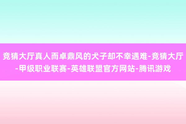 竞猜大厅真人而卓鼎风的犬子却不幸遇难-竞猜大厅-甲级职业联赛-英雄联盟官方网站-腾讯游戏