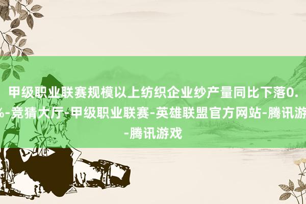 甲级职业联赛规模以上纺织企业纱产量同比下落0.9%-竞猜大厅-甲级职业联赛-英雄联盟官方网站-腾讯游戏