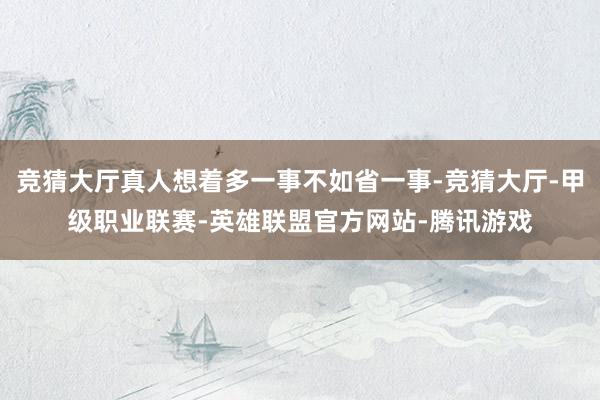 竞猜大厅真人想着多一事不如省一事-竞猜大厅-甲级职业联赛-英雄联盟官方网站-腾讯游戏