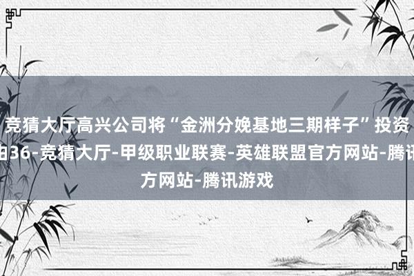 竞猜大厅高兴公司将“金洲分娩基地三期样子”投资总数由36-竞猜大厅-甲级职业联赛-英雄联盟官方网站-腾讯游戏