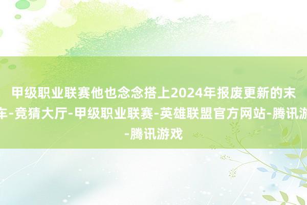 甲级职业联赛他也念念搭上2024年报废更新的末班车-竞猜大厅-甲级职业联赛-英雄联盟官方网站-腾讯游戏