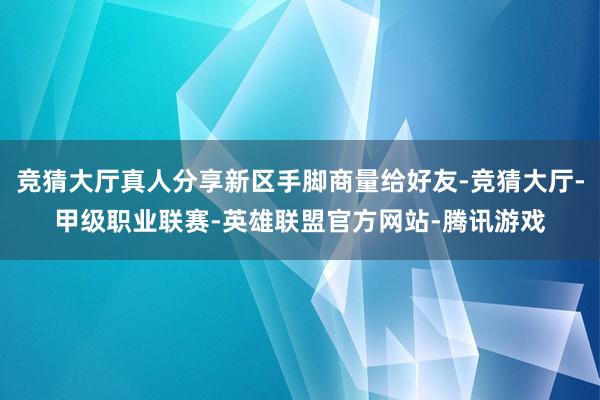 竞猜大厅真人分享新区手脚商量给好友-竞猜大厅-甲级职业联赛-英雄联盟官方网站-腾讯游戏
