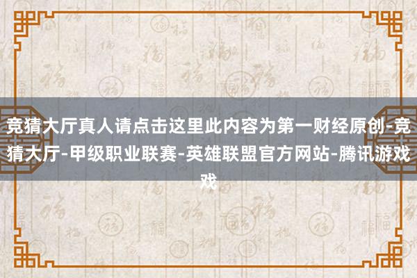 竞猜大厅真人请点击这里此内容为第一财经原创-竞猜大厅-甲级职业联赛-英雄联盟官方网站-腾讯游戏