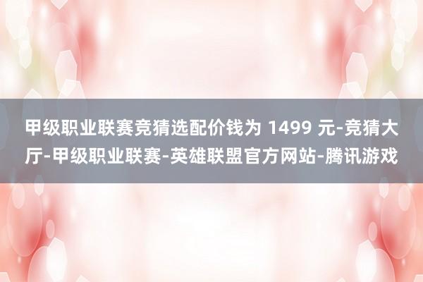 甲级职业联赛竞猜选配价钱为 1499 元-竞猜大厅-甲级职业联赛-英雄联盟官方网站-腾讯游戏