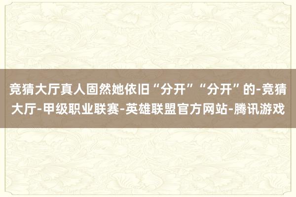 竞猜大厅真人固然她依旧“分开”“分开”的-竞猜大厅-甲级职业联赛-英雄联盟官方网站-腾讯游戏