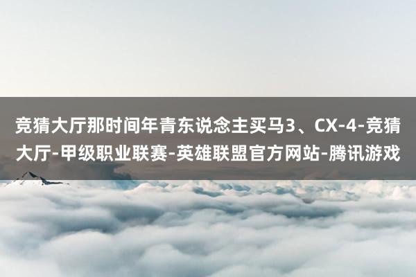 竞猜大厅那时间年青东说念主买马3、CX-4-竞猜大厅-甲级职业联赛-英雄联盟官方网站-腾讯游戏