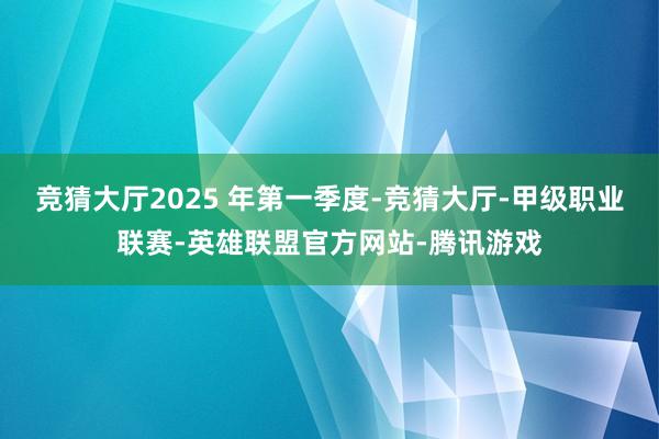 竞猜大厅2025 年第一季度-竞猜大厅-甲级职业联赛-英雄联盟官方网站-腾讯游戏