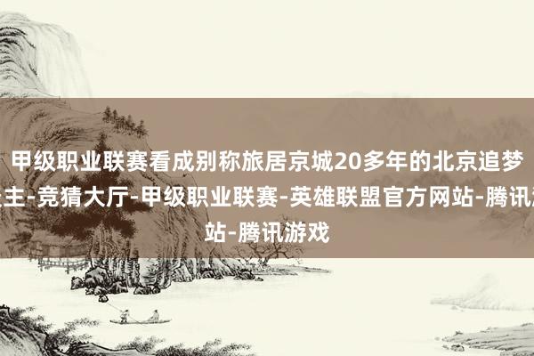 甲级职业联赛看成别称旅居京城20多年的北京追梦东谈主-竞猜大厅-甲级职业联赛-英雄联盟官方网站-腾讯游戏