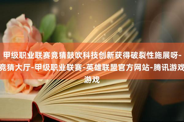 甲级职业联赛竞猜鼓吹科技创新获得破裂性施展呀-竞猜大厅-甲级职业联赛-英雄联盟官方网站-腾讯游戏