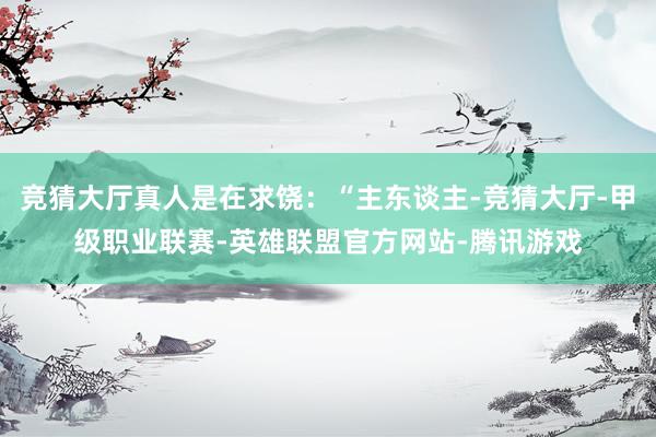 竞猜大厅真人是在求饶：“主东谈主-竞猜大厅-甲级职业联赛-英雄联盟官方网站-腾讯游戏