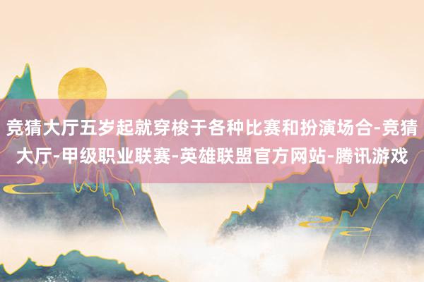 竞猜大厅五岁起就穿梭于各种比赛和扮演场合-竞猜大厅-甲级职业联赛-英雄联盟官方网站-腾讯游戏