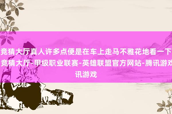 竞猜大厅真人许多点便是在车上走马不雅花地看一下-竞猜大厅-甲级职业联赛-英雄联盟官方网站-腾讯游戏
