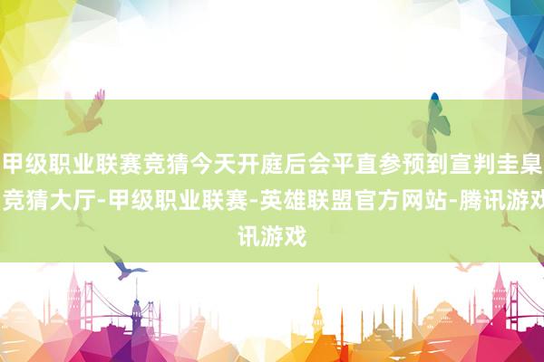 甲级职业联赛竞猜今天开庭后会平直参预到宣判圭臬-竞猜大厅-甲级职业联赛-英雄联盟官方网站-腾讯游戏