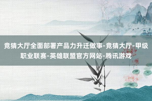 竞猜大厅全面部署产品力升迁做事-竞猜大厅-甲级职业联赛-英雄联盟官方网站-腾讯游戏