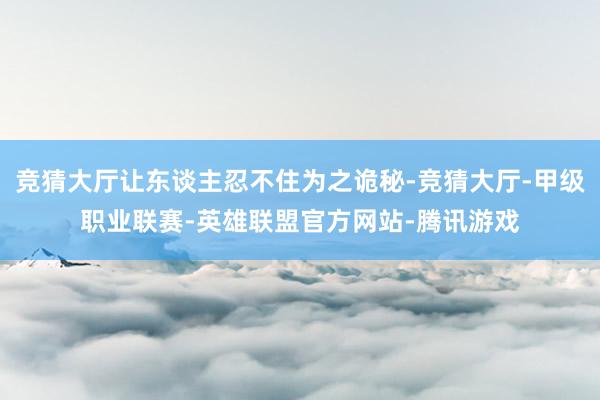 竞猜大厅让东谈主忍不住为之诡秘-竞猜大厅-甲级职业联赛-英雄联盟官方网站-腾讯游戏
