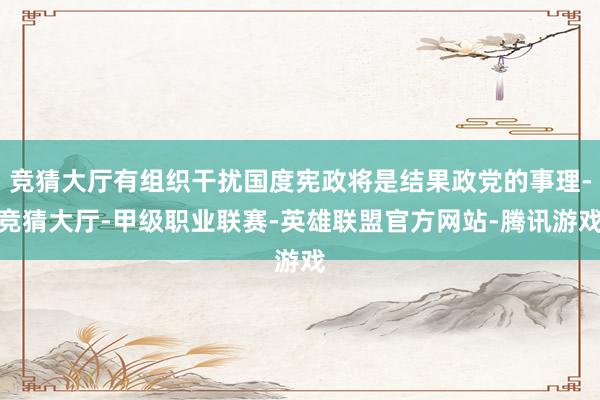 竞猜大厅有组织干扰国度宪政将是结果政党的事理-竞猜大厅-甲级职业联赛-英雄联盟官方网站-腾讯游戏