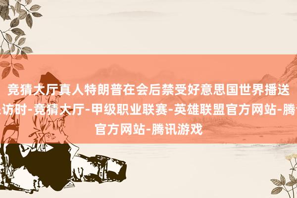 竞猜大厅真人特朗普在会后禁受好意思国世界播送公司采访时-竞猜大厅-甲级职业联赛-英雄联盟官方网站-腾讯游戏