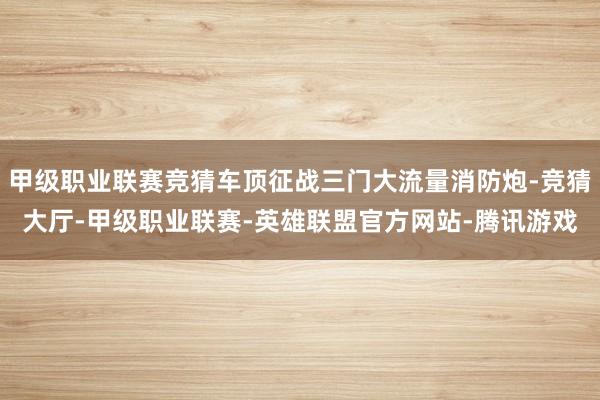 甲级职业联赛竞猜车顶征战三门大流量消防炮-竞猜大厅-甲级职业联赛-英雄联盟官方网站-腾讯游戏