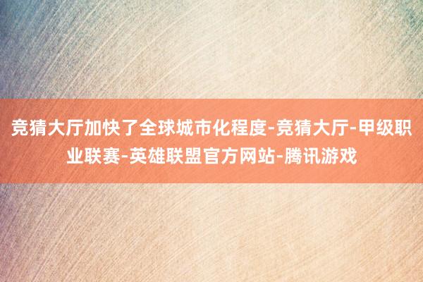 竞猜大厅加快了全球城市化程度-竞猜大厅-甲级职业联赛-英雄联盟官方网站-腾讯游戏